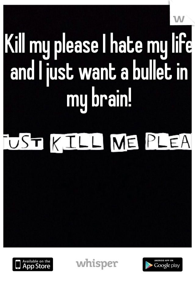 Kill my please I hate my life and I just want a bullet in my brain!
