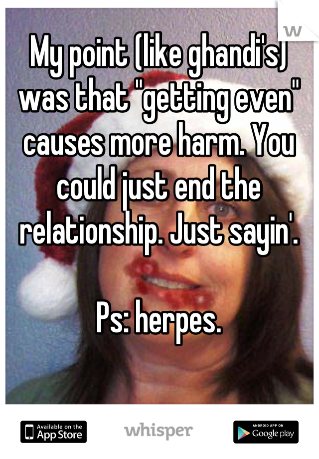 My point (like ghandi's) was that "getting even" causes more harm. You could just end the relationship. Just sayin'.

Ps: herpes.