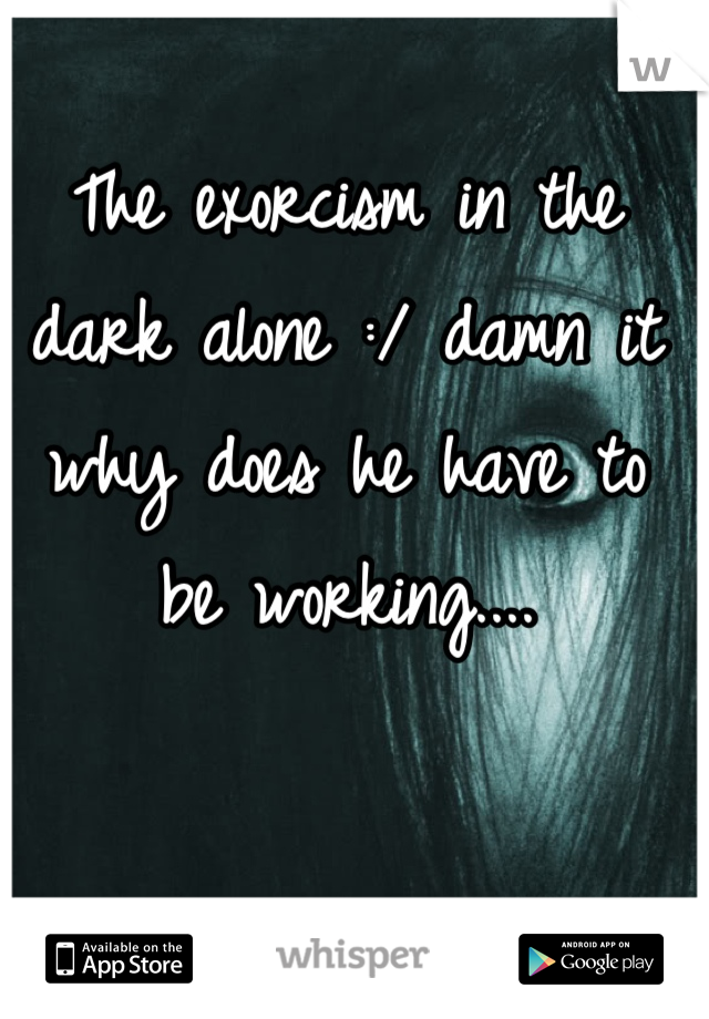 The exorcism in the dark alone :/ damn it why does he have to be working....
