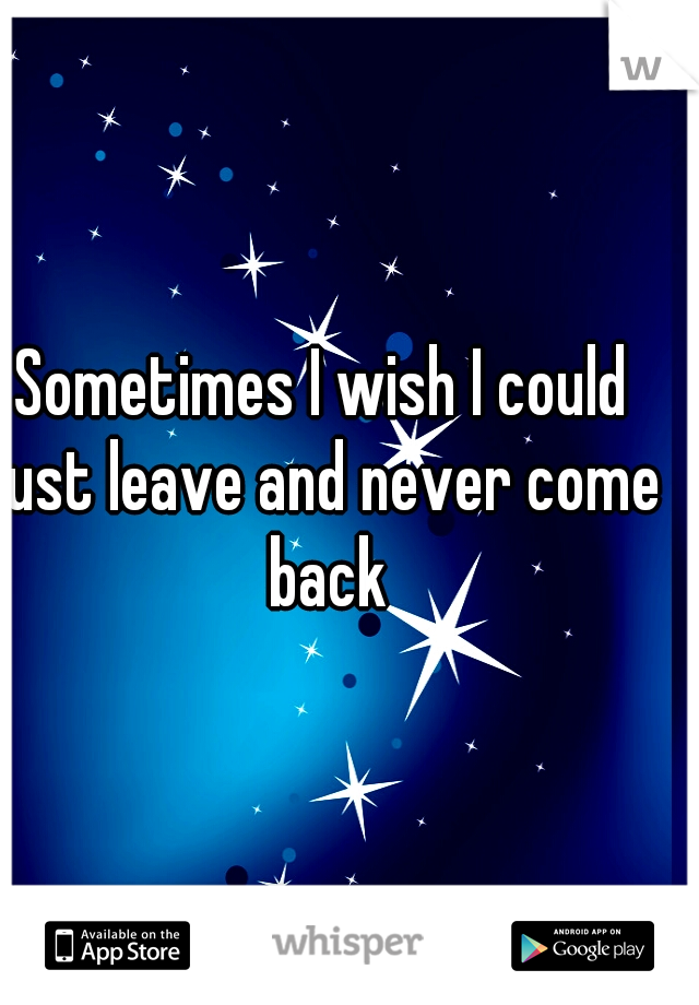 Sometimes I wish I could just leave and never come back