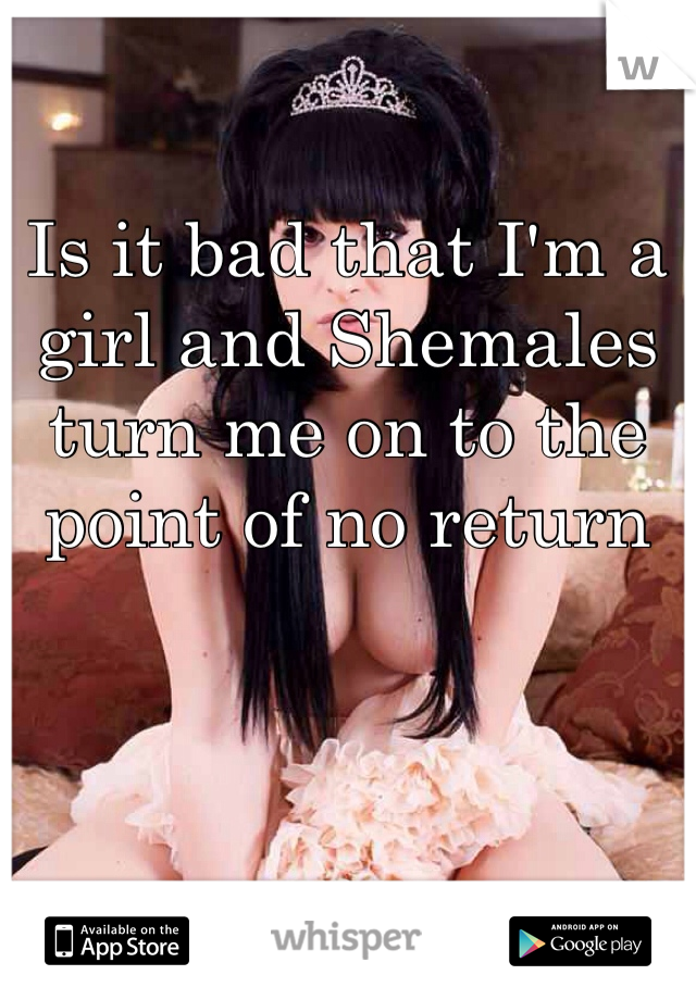 Is it bad that I'm a girl and Shemales turn me on to the point of no return 