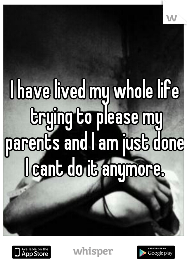 I have lived my whole life trying to please my parents and I am just done. I cant do it anymore. 