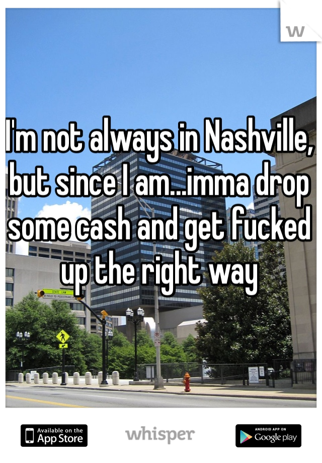 I'm not always in Nashville, but since I am...imma drop some cash and get fucked up the right way