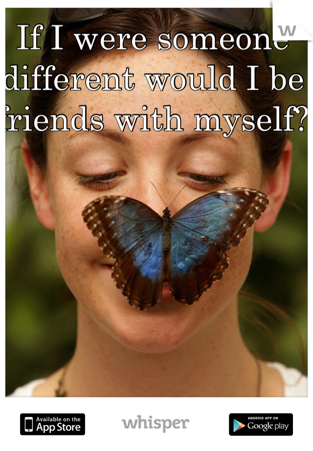 If I were someone different would I be friends with myself?