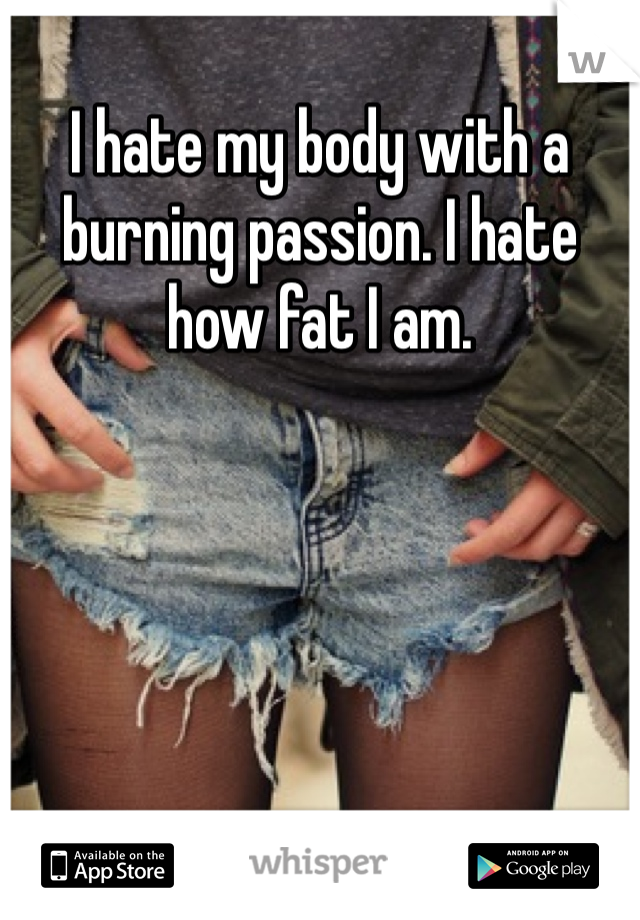 I hate my body with a burning passion. I hate how fat I am.