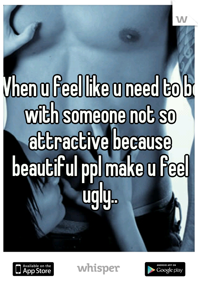 When u feel like u need to be with someone not so attractive because beautiful ppl make u feel ugly..
