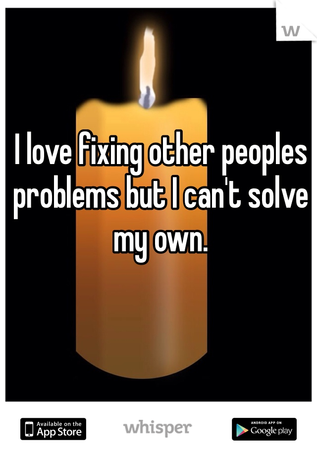 I love fixing other peoples problems but I can't solve my own.