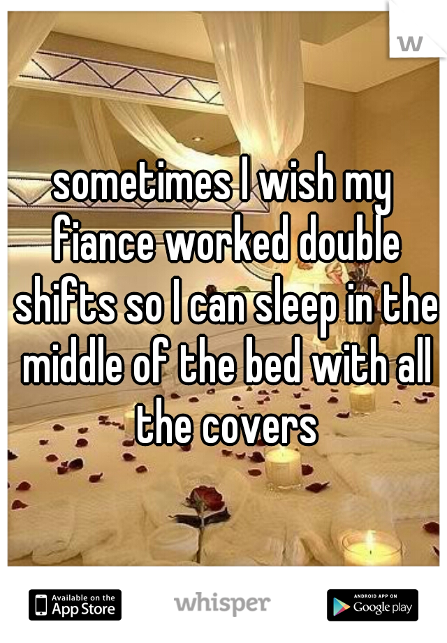 sometimes I wish my fiance worked double shifts so I can sleep in the middle of the bed with all the covers