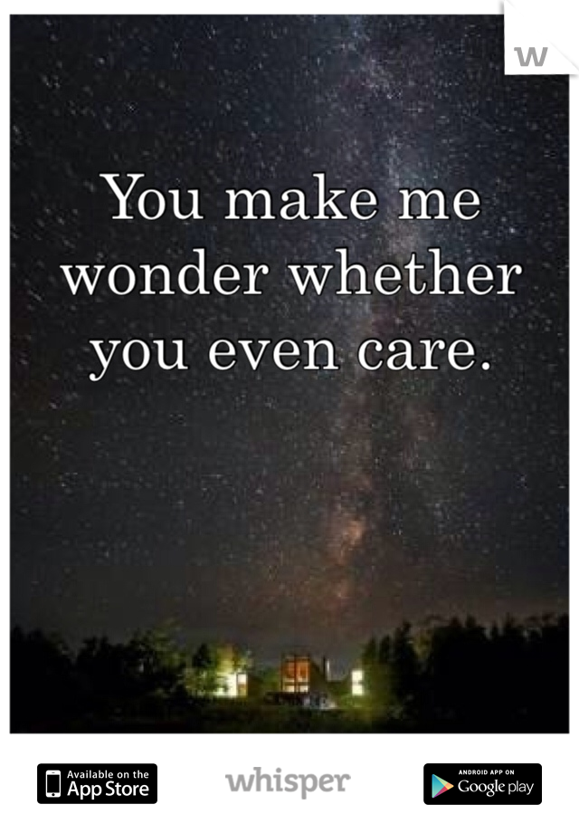 You make me wonder whether you even care.