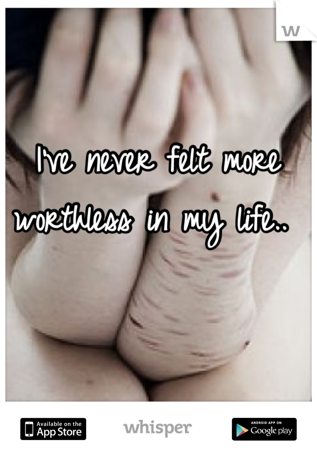 I've never felt more worthless in my life.. 