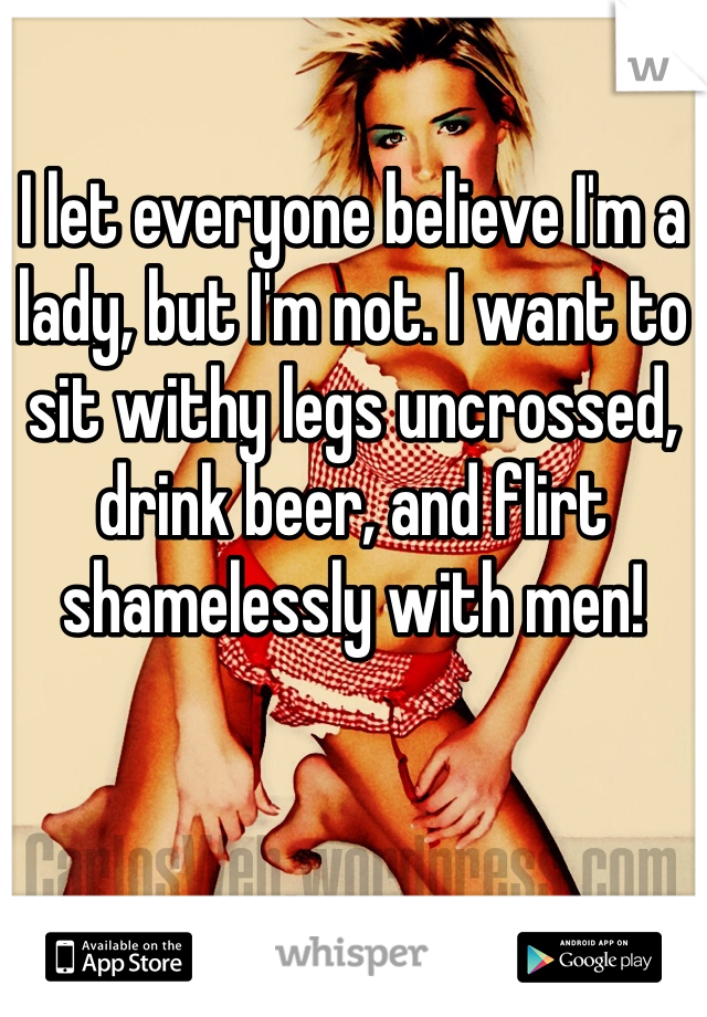 I let everyone believe I'm a lady, but I'm not. I want to sit withy legs uncrossed, drink beer, and flirt shamelessly with men!