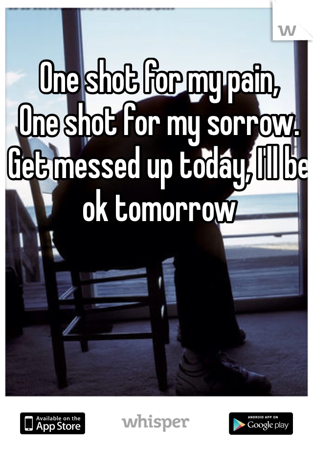 One shot for my pain,
One shot for my sorrow.
Get messed up today, I'll be ok tomorrow 