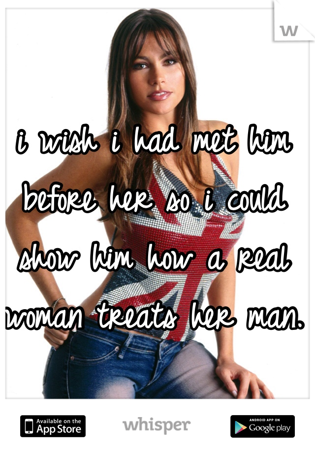 i wish i had met him before her so i could show him how a real woman treats her man. 