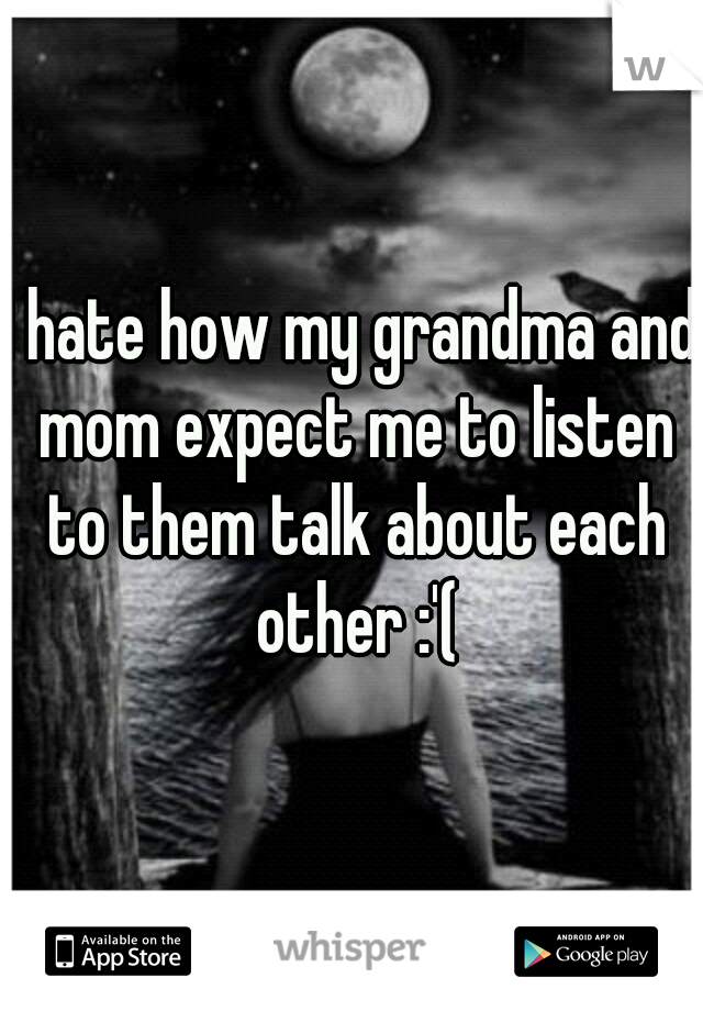 I hate how my grandma and mom expect me to listen to them talk about each other :'(