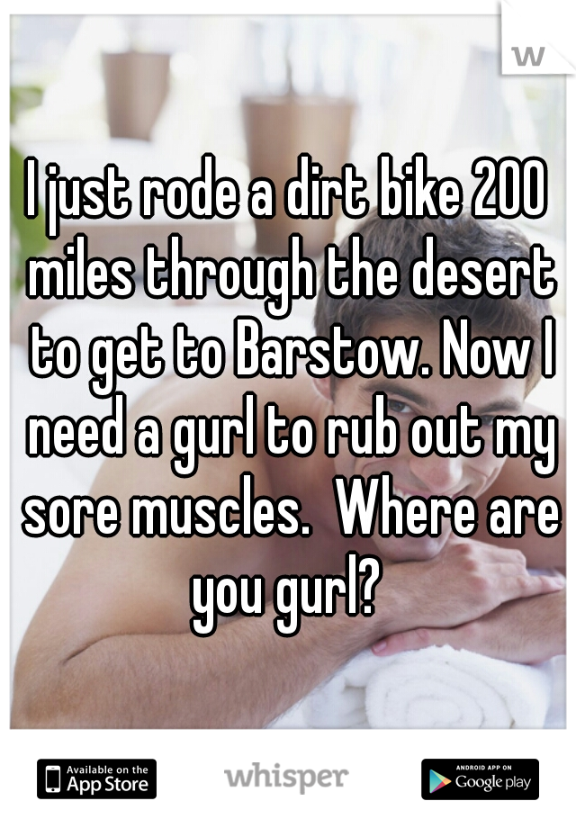 I just rode a dirt bike 200 miles through the desert to get to Barstow. Now I need a gurl to rub out my sore muscles.  Where are you gurl? 