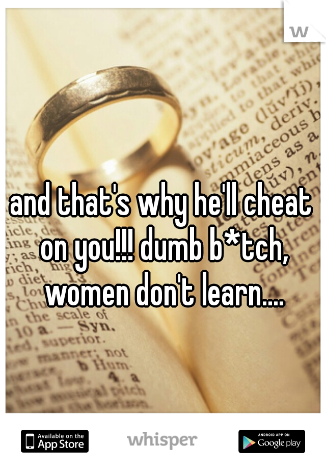 and that's why he'll cheat on you!!! dumb b*tch, women don't learn....