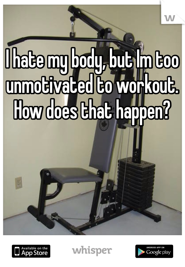 I hate my body, but Im too unmotivated to workout. How does that happen? 