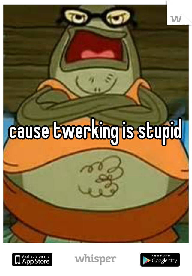 cause twerking is stupid