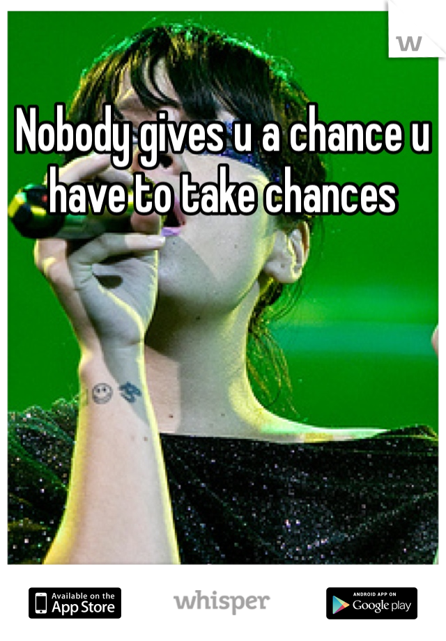 Nobody gives u a chance u have to take chances
