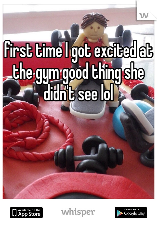 first time I got excited at the gym good thing she didn't see lol