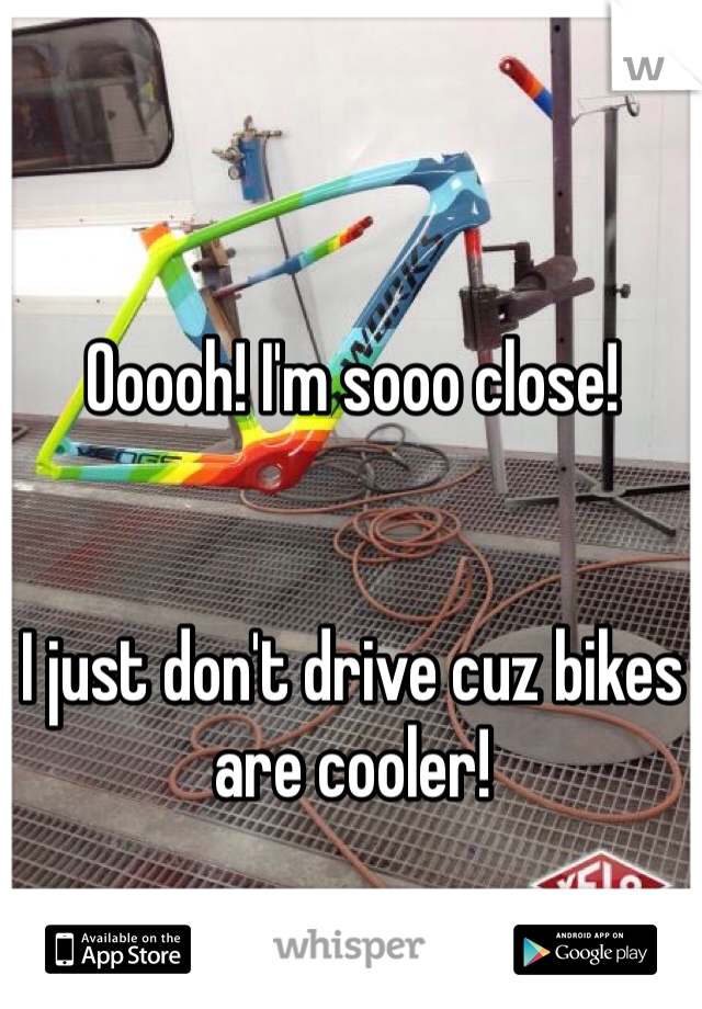 Ooooh! I'm sooo close!


I just don't drive cuz bikes are cooler!