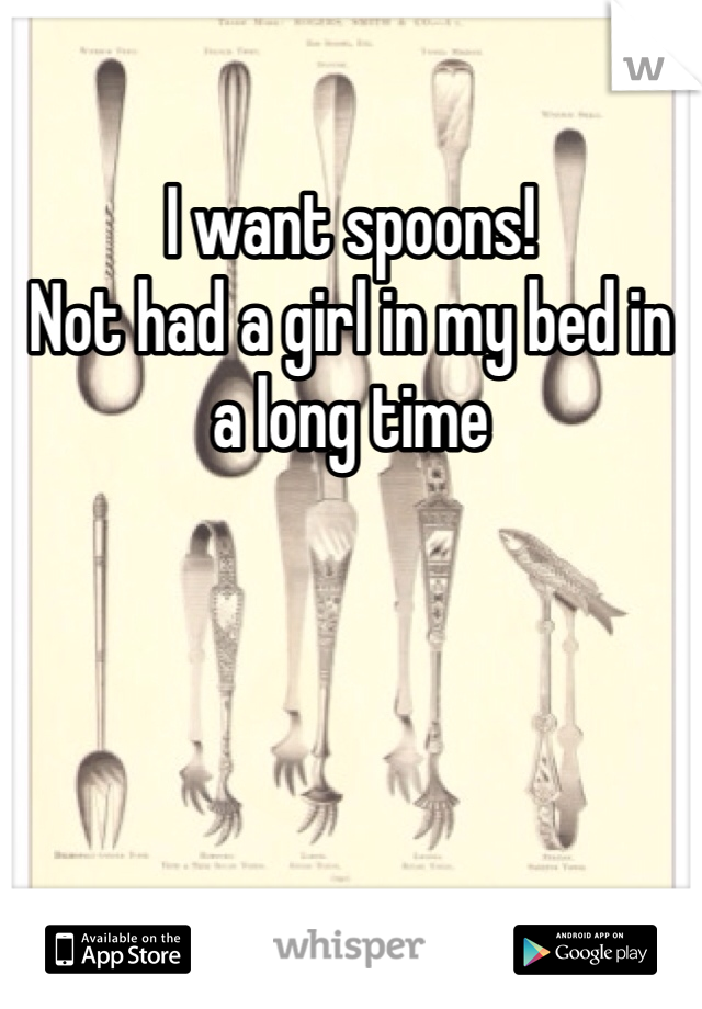 I want spoons! 
Not had a girl in my bed in a long time 