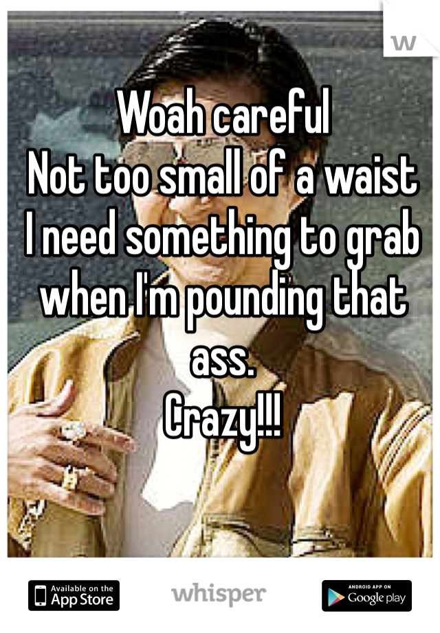 Woah careful 
Not too small of a waist
I need something to grab when I'm pounding that ass.
Crazy!!!