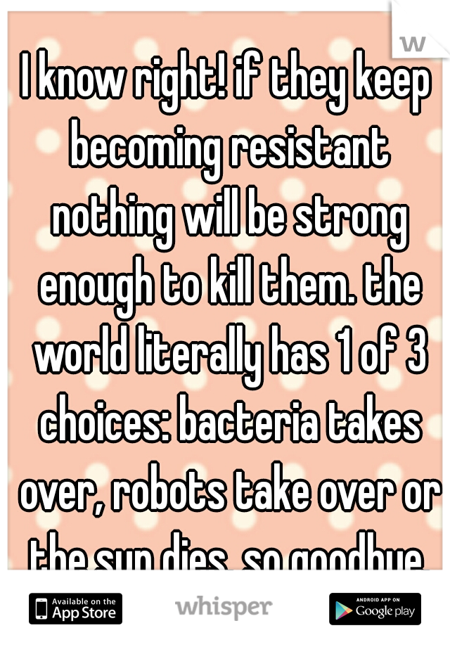 I know right! if they keep becoming resistant nothing will be strong enough to kill them. the world literally has 1 of 3 choices: bacteria takes over, robots take over or the sun dies. so goodbye.