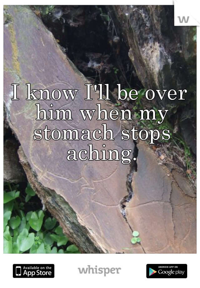I know I'll be over him when my stomach stops aching.