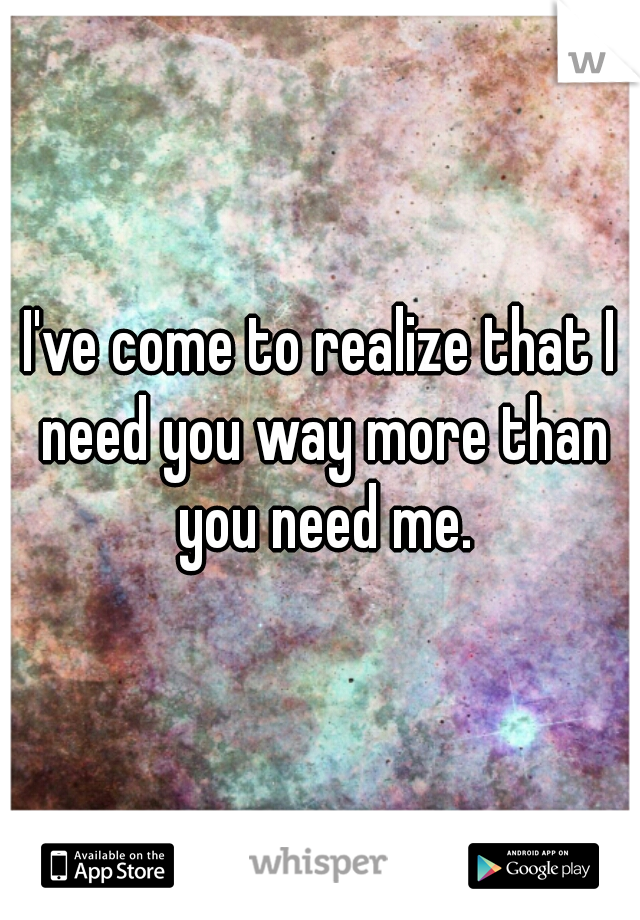 I've come to realize that I need you way more than you need me.