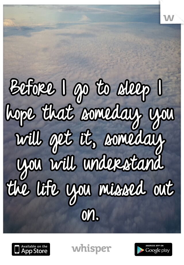 Before I go to sleep I hope that someday you will get it, someday you will understand the life you missed out on.