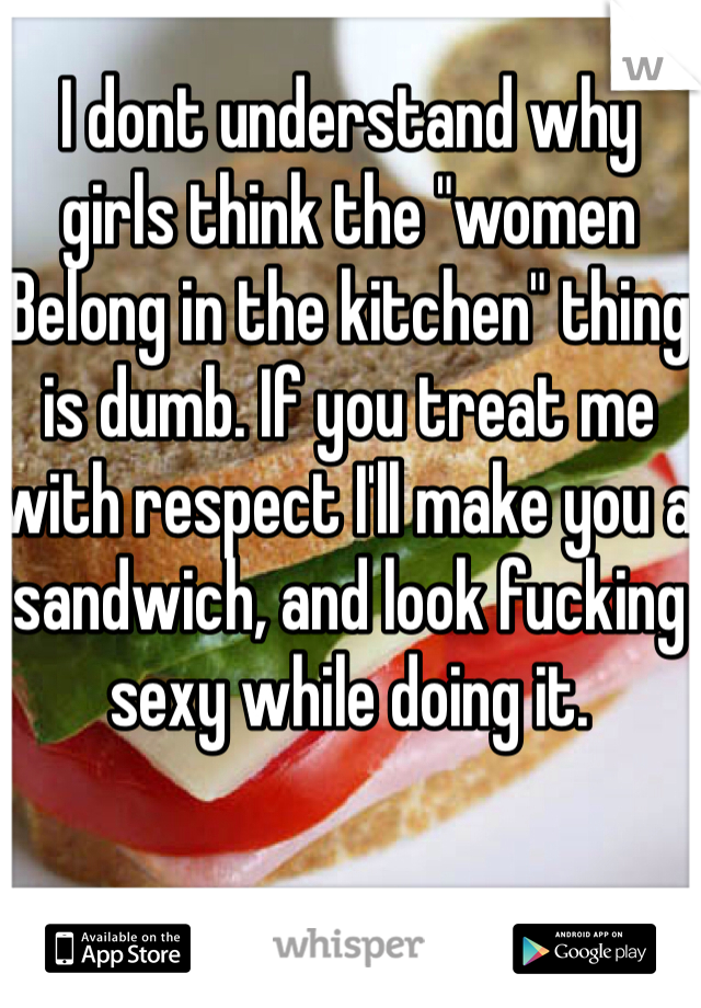 I dont understand why girls think the "women Belong in the kitchen" thing is dumb. If you treat me with respect I'll make you a sandwich, and look fucking sexy while doing it.