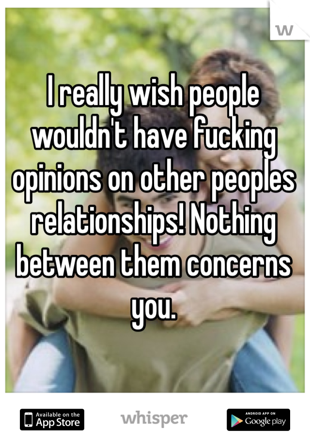 I really wish people wouldn't have fucking opinions on other peoples relationships! Nothing between them concerns you.