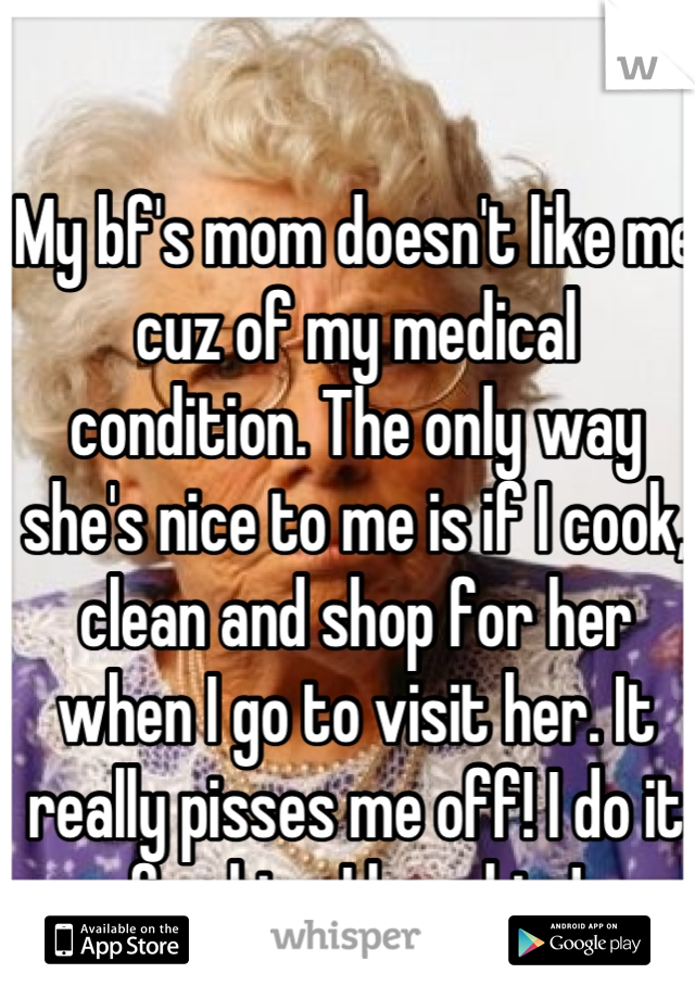 My bf's mom doesn't like me cuz of my medical condition. The only way she's nice to me is if I cook, clean and shop for her when I go to visit her. It really pisses me off! I do it for him, I love him!