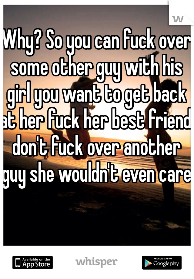 Why? So you can fuck over some other guy with his girl you want to get back at her fuck her best friend don't fuck over another guy she wouldn't even care