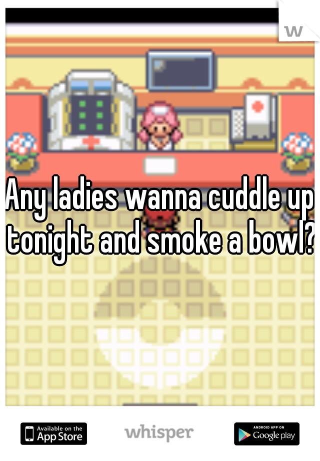 Any ladies wanna cuddle up tonight and smoke a bowl?