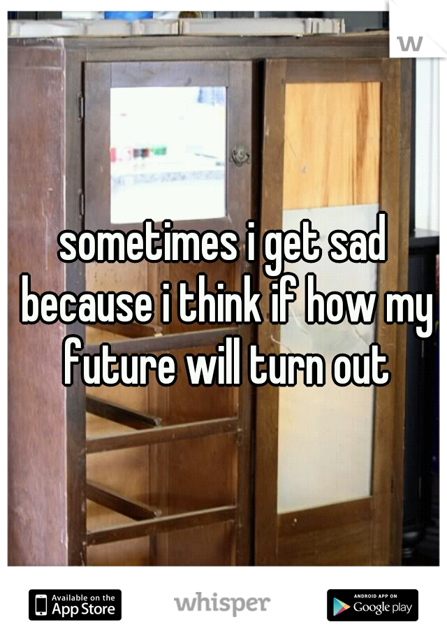 sometimes i get sad because i think if how my future will turn out