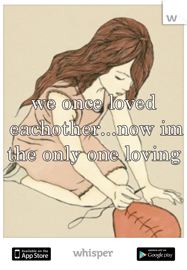 we once loved eachother...now im the only one loving 
 