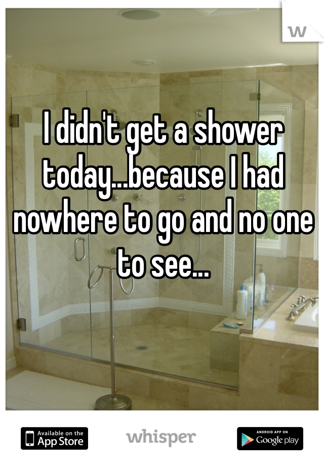 I didn't get a shower today...because I had nowhere to go and no one to see...