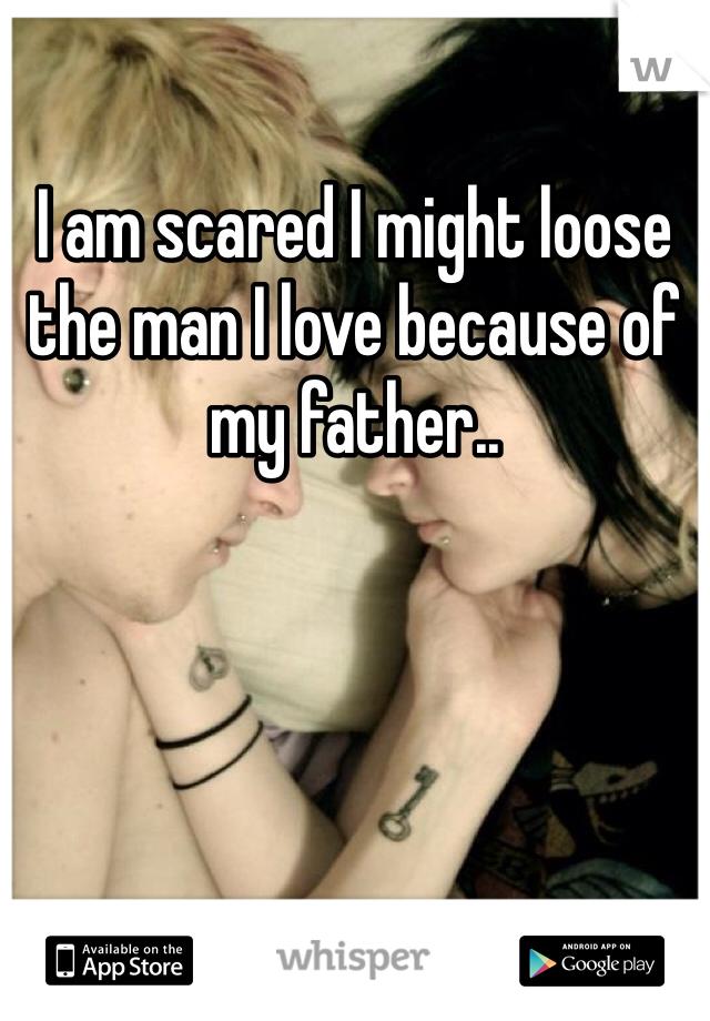 I am scared I might loose the man I love because of my father..