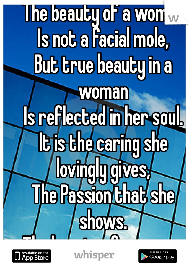 The beauty of a woman
Is not a facial mole,
But true beauty in a woman
Is reflected in her soul.
It is the caring she lovingly gives,
The Passion that she shows.
The beauty of a woman with passing years --
only grows and grows.