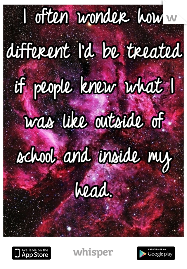 I often wonder how different I'd be treated if people knew what I was like outside of school and inside my head.