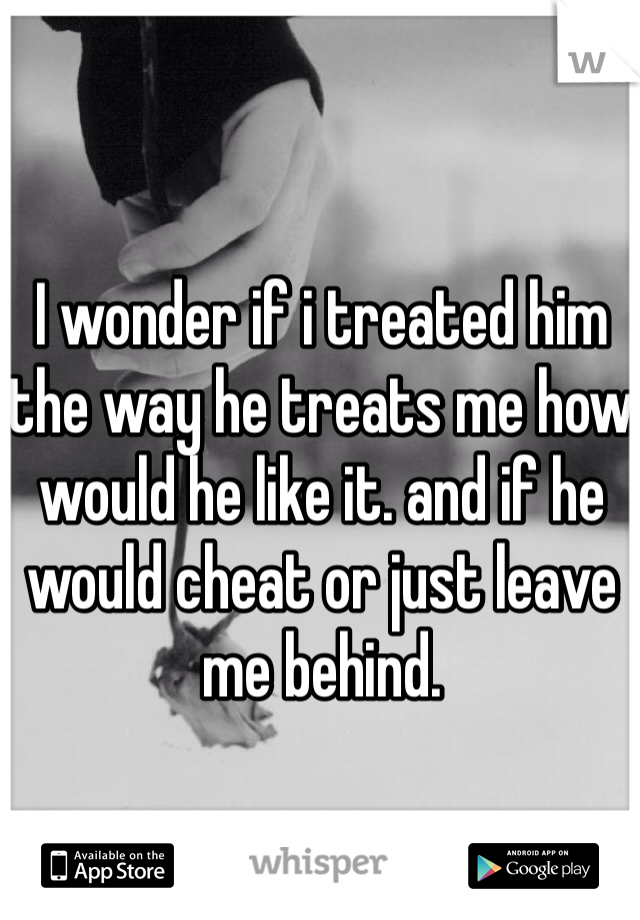 I wonder if i treated him the way he treats me how would he like it. and if he would cheat or just leave me behind.