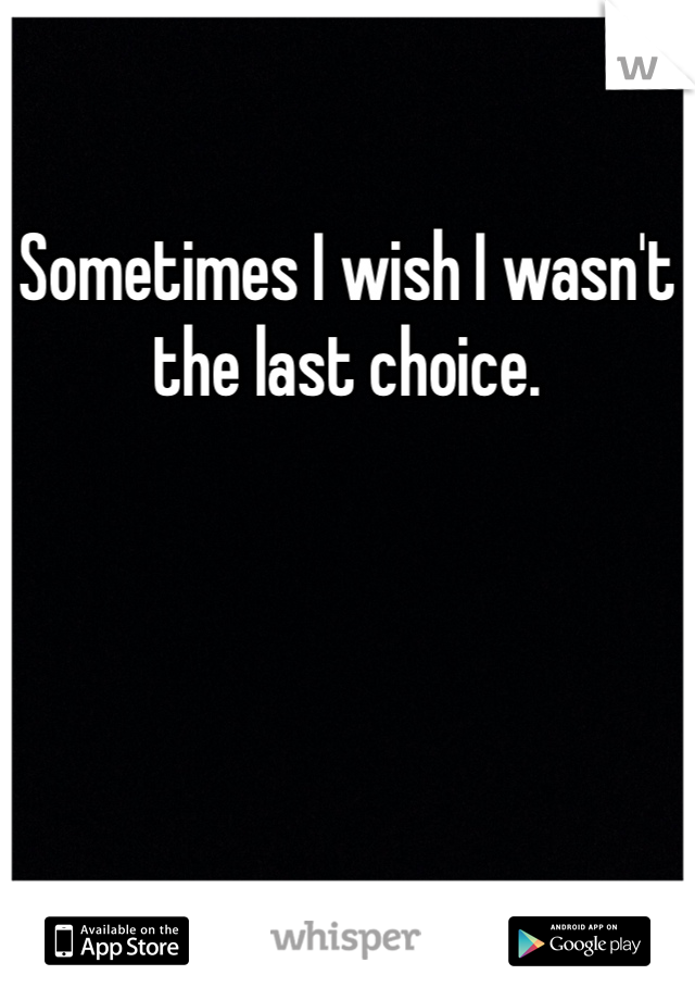 Sometimes I wish I wasn't the last choice.