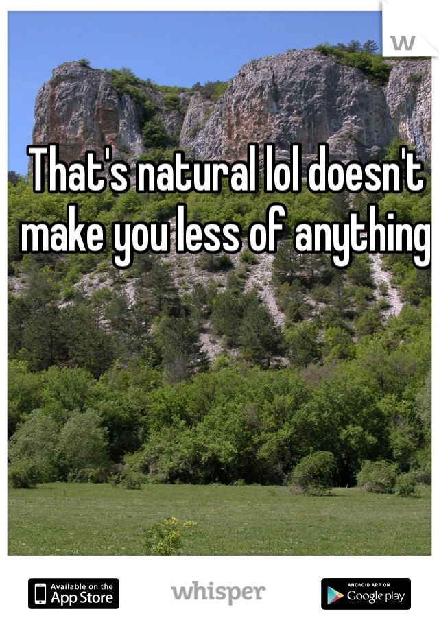 That's natural lol doesn't make you less of anything