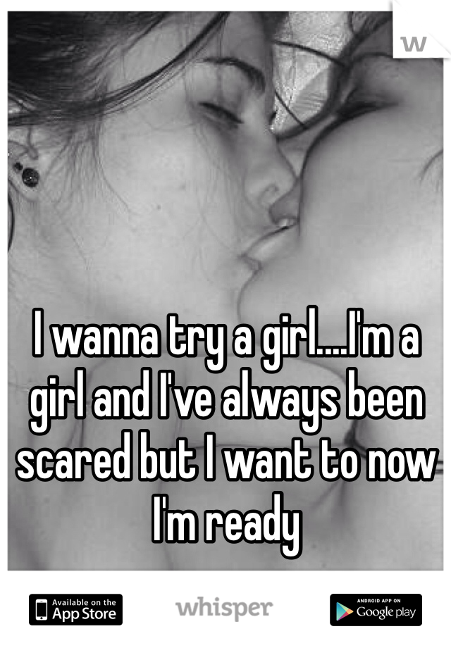 I wanna try a girl....I'm a girl and I've always been scared but I want to now I'm ready 