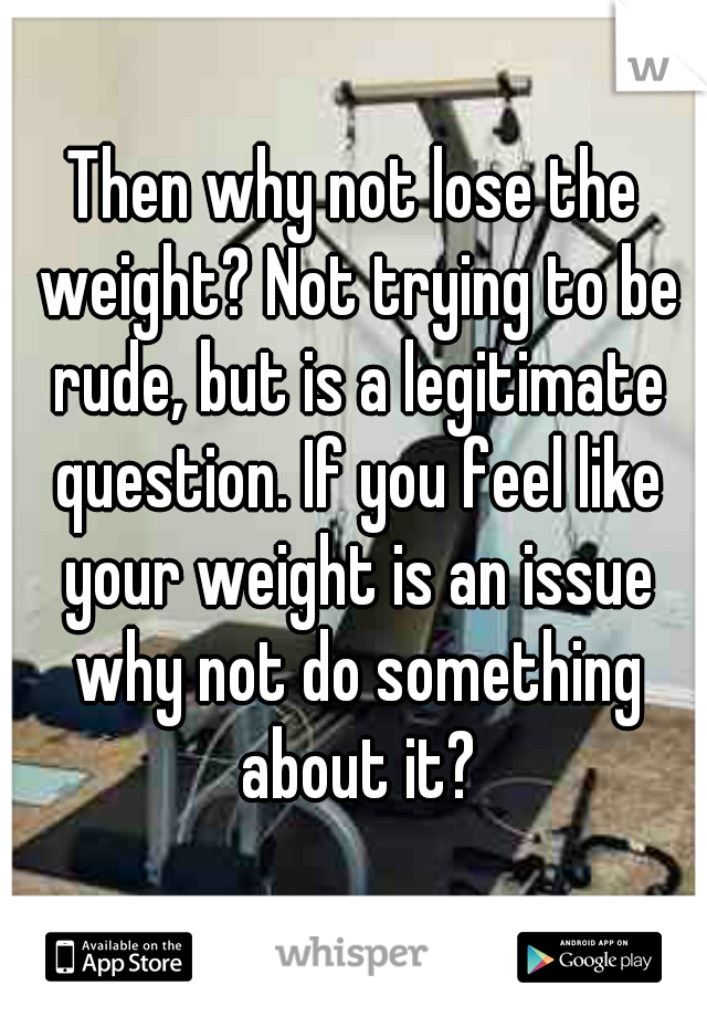 Then why not lose the weight? Not trying to be rude, but is a legitimate question. If you feel like your weight is an issue why not do something about it?