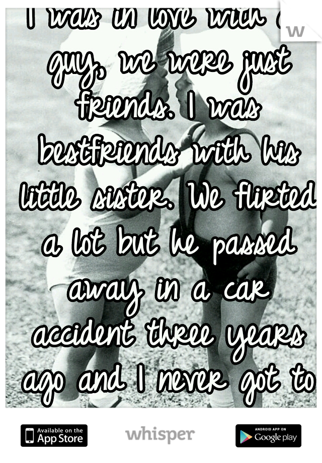 I was in love with a guy, we were just friends. I was bestfriends with his little sister. We flirted a lot but he passed away in a car accident three years ago and I never got to tell him. </3