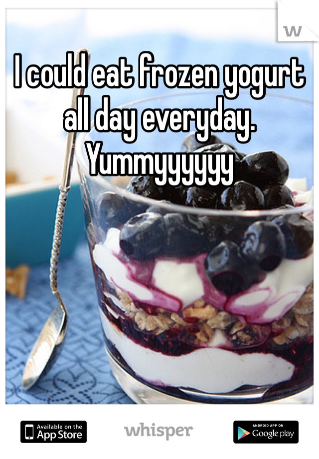 I could eat frozen yogurt all day everyday. Yummyyyyyy