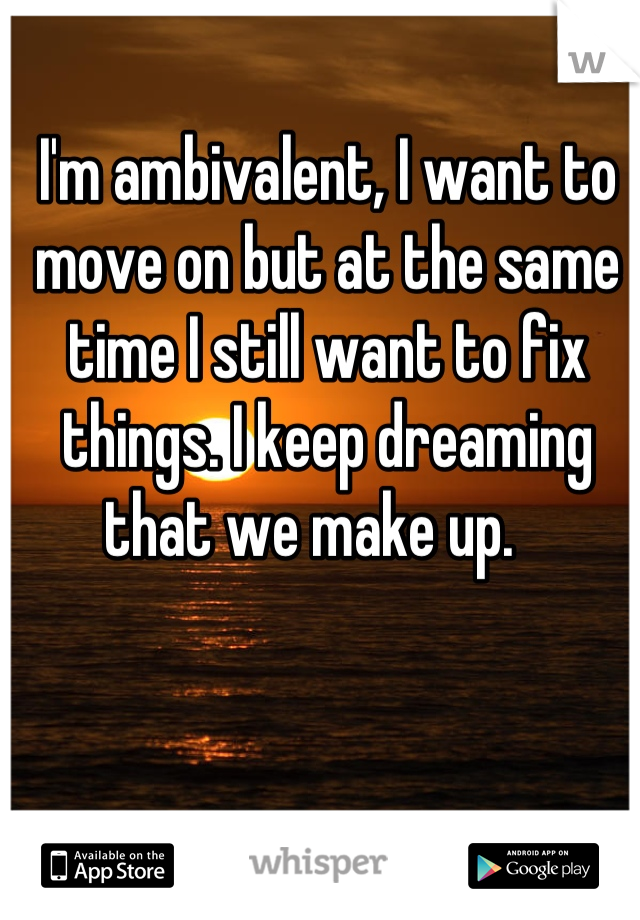 I'm ambivalent, I want to move on but at the same time I still want to fix things. I keep dreaming that we make up.   